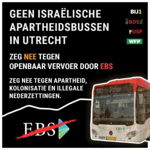 Geen Israelische apartheidsbussen in Utrecht. Zeg Nee tegen Openbaar vervoer door EBS. Zeg nee tegen apartheid, kolonisatie en illegale nederzettingen